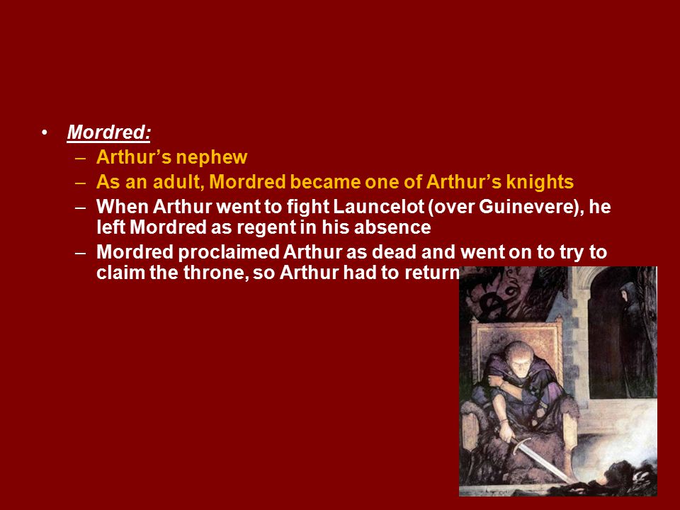 Mordred: –Arthur’s nephew –As an adult, Mordred became one of Arthur’s knights –When Arthur went to fight Launcelot (over Guinevere), he left Mordred as regent in his absence –Mordred proclaimed Arthur as dead and went on to try to claim the throne, so Arthur had to return