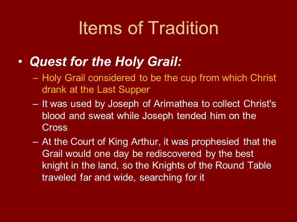 Items of Tradition Quest for the Holy Grail: –Holy Grail considered to be the cup from which Christ drank at the Last Supper –It was used by Joseph of Arimathea to collect Christ s blood and sweat while Joseph tended him on the Cross –At the Court of King Arthur, it was prophesied that the Grail would one day be rediscovered by the best knight in the land, so the Knights of the Round Table traveled far and wide, searching for it