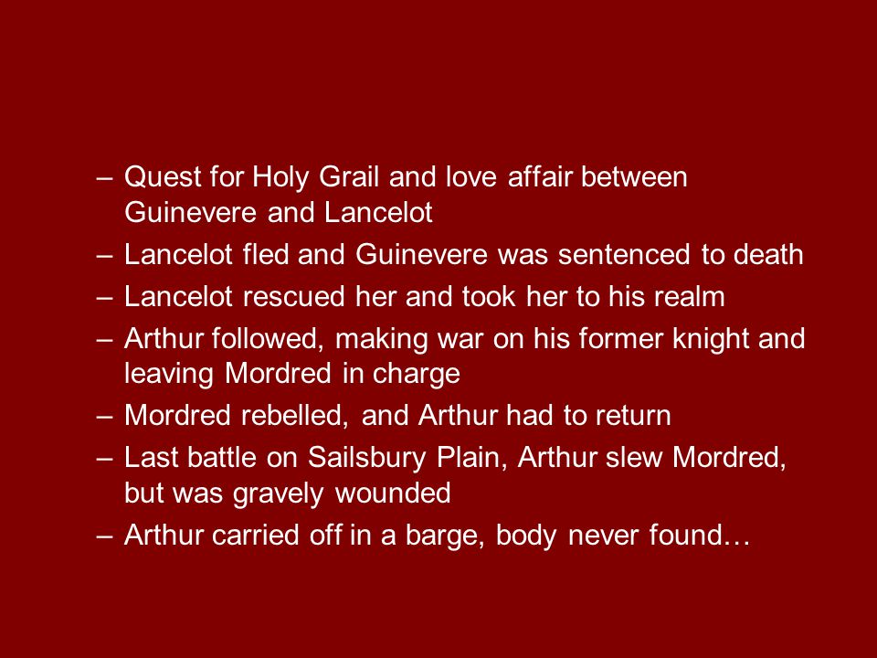 –Quest for Holy Grail and love affair between Guinevere and Lancelot –Lancelot fled and Guinevere was sentenced to death –Lancelot rescued her and took her to his realm –Arthur followed, making war on his former knight and leaving Mordred in charge –Mordred rebelled, and Arthur had to return –Last battle on Sailsbury Plain, Arthur slew Mordred, but was gravely wounded –Arthur carried off in a barge, body never found…