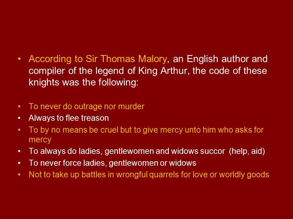 According to Sir Thomas Malory, an English author and compiler of the legend of King Arthur, the code of these knights was the following: To never do outrage nor murder Always to flee treason To by no means be cruel but to give mercy unto him who asks for mercy To always do ladies, gentlewomen and widows succor (help, aid) To never force ladies, gentlewomen or widows Not to take up battles in wrongful quarrels for love or worldly goods