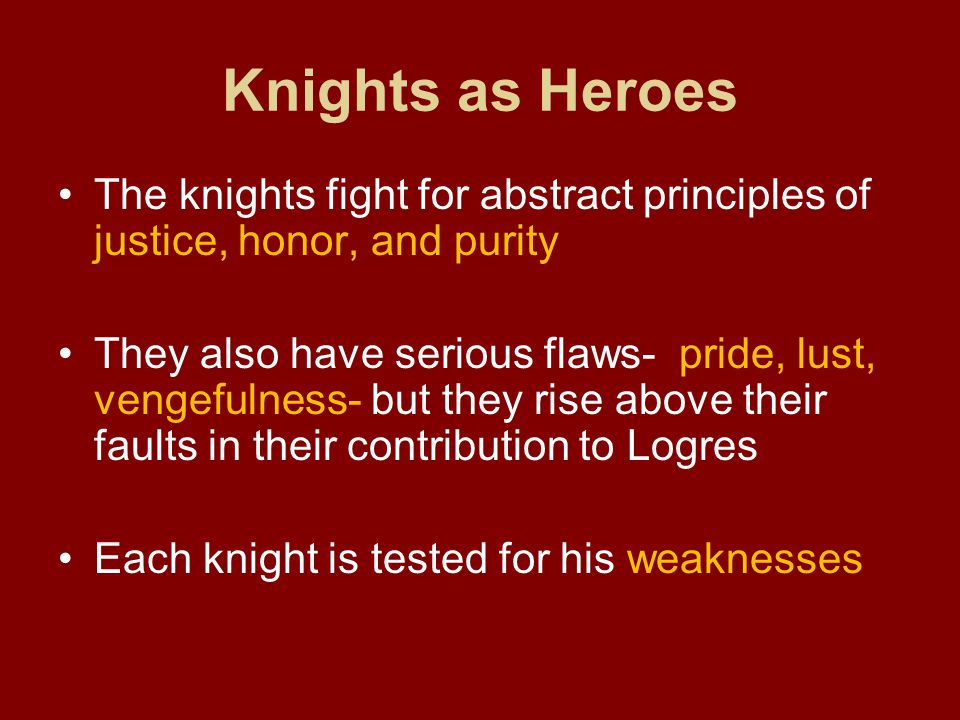 Knights as Heroes The knights fight for abstract principles of justice, honor, and purity They also have serious flaws- pride, lust, vengefulness- but they rise above their faults in their contribution to Logres Each knight is tested for his weaknesses