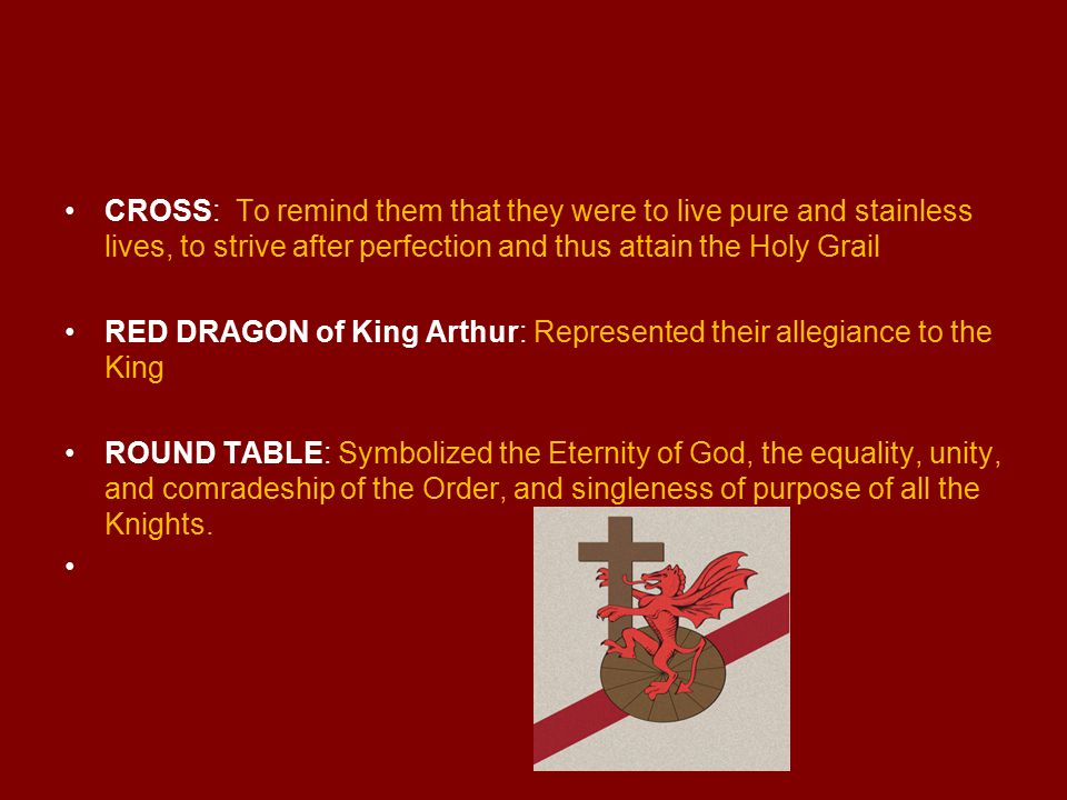 CROSS: To remind them that they were to live pure and stainless lives, to strive after perfection and thus attain the Holy Grail RED DRAGON of King Arthur: Represented their allegiance to the King ROUND TABLE: Symbolized the Eternity of God, the equality, unity, and comradeship of the Order, and singleness of purpose of all the Knights.