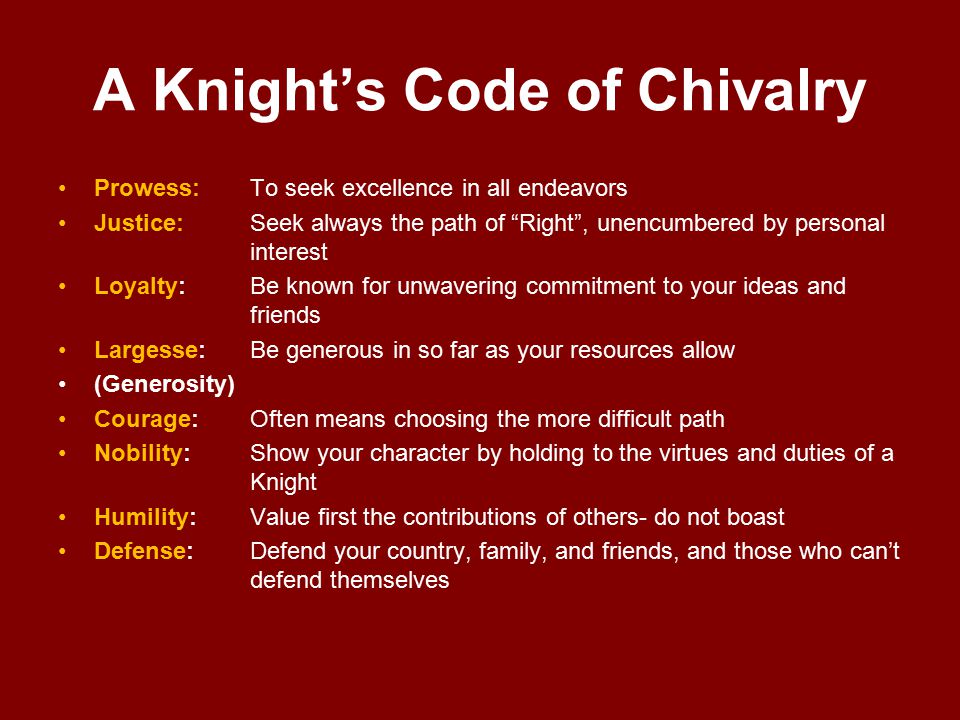 A Knight’s Code of Chivalry Prowess:To seek excellence in all endeavors Justice: Seek always the path of Right , unencumbered by personal interest Loyalty:Be known for unwavering commitment to your ideas and friends Largesse:Be generous in so far as your resources allow (Generosity) Courage:Often means choosing the more difficult path Nobility:Show your character by holding to the virtues and duties of a Knight Humility:Value first the contributions of others- do not boast Defense:Defend your country, family, and friends, and those who can’t defend themselves