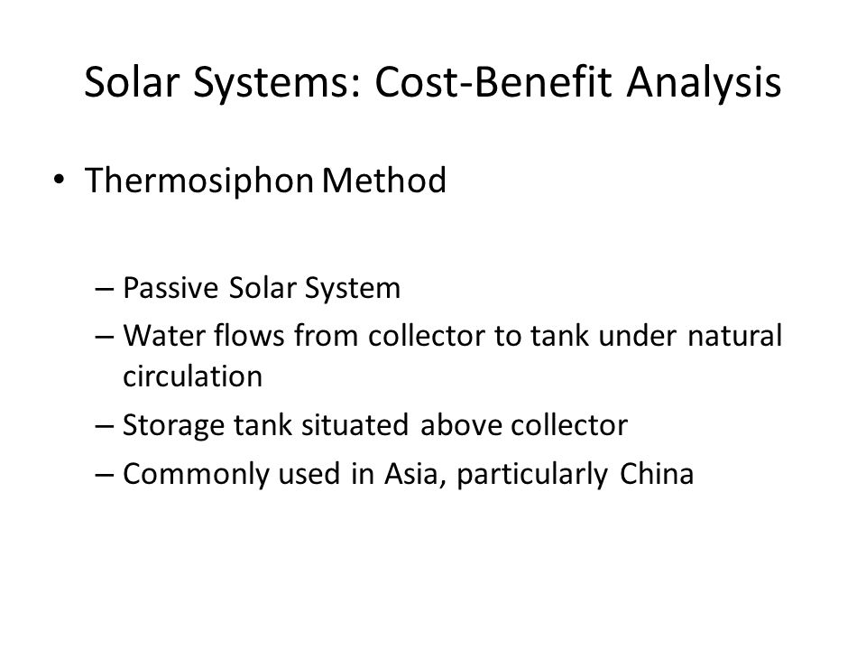 Solar Systems: Cost-Benefit Analysis Thermosiphon Method – Passive Solar System – Water flows from collector to tank under natural circulation – Storage tank situated above collector – Commonly used in Asia, particularly China
