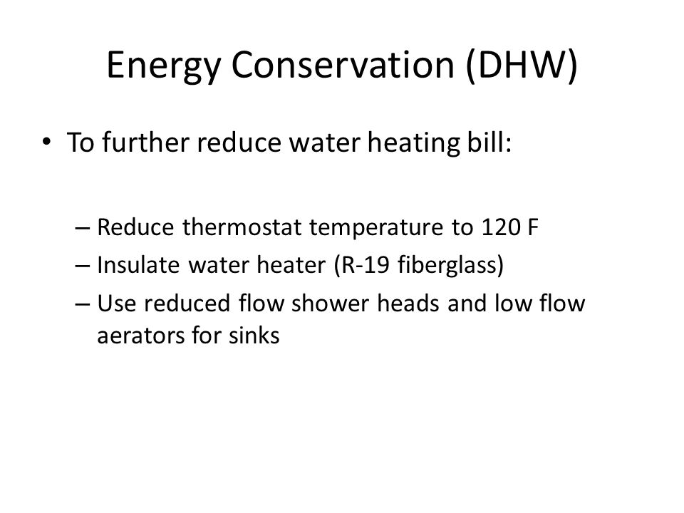 Energy Conservation (DHW) To further reduce water heating bill: – Reduce thermostat temperature to 120 F – Insulate water heater (R-19 fiberglass) – Use reduced flow shower heads and low flow aerators for sinks