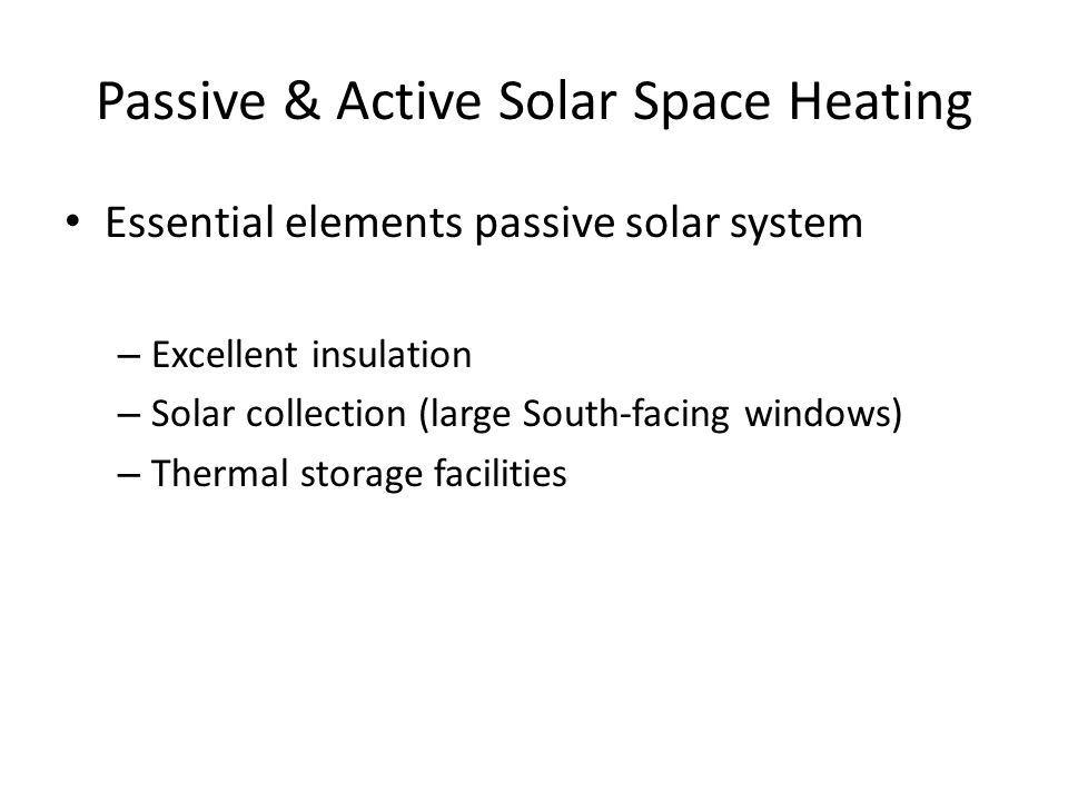 Passive & Active Solar Space Heating Essential elements passive solar system – Excellent insulation – Solar collection (large South-facing windows) – Thermal storage facilities