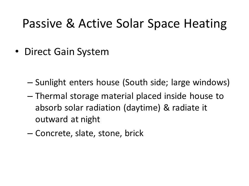 Passive & Active Solar Space Heating Direct Gain System – Sunlight enters house (South side; large windows) – Thermal storage material placed inside house to absorb solar radiation (daytime) & radiate it outward at night – Concrete, slate, stone, brick