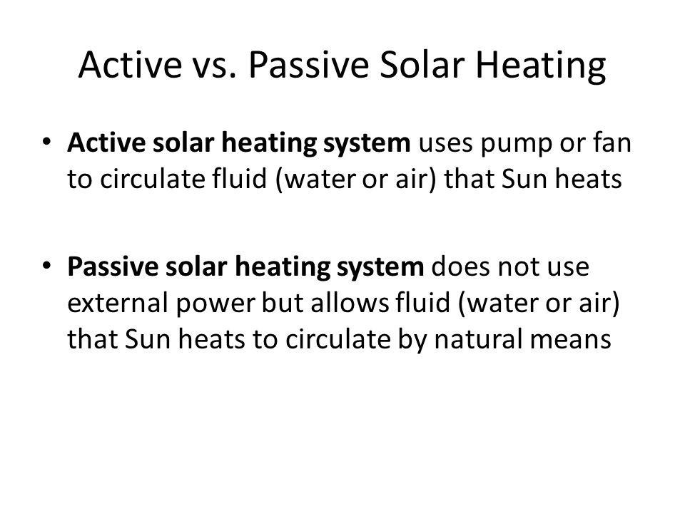 Active solar heating system uses pump or fan to circulate fluid (water or air) that Sun heats Passive solar heating system does not use external power but allows fluid (water or air) that Sun heats to circulate by natural means