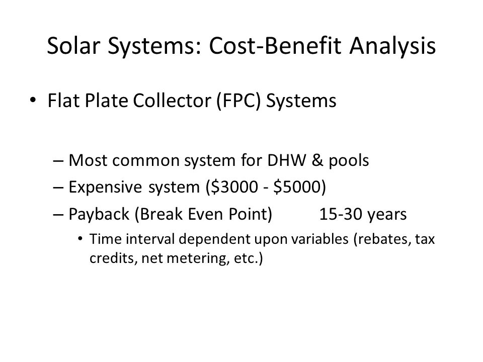Solar Systems: Cost-Benefit Analysis Flat Plate Collector (FPC) Systems – Most common system for DHW & pools – Expensive system ($ $5000) – Payback (Break Even Point)15-30 years Time interval dependent upon variables (rebates, tax credits, net metering, etc.)