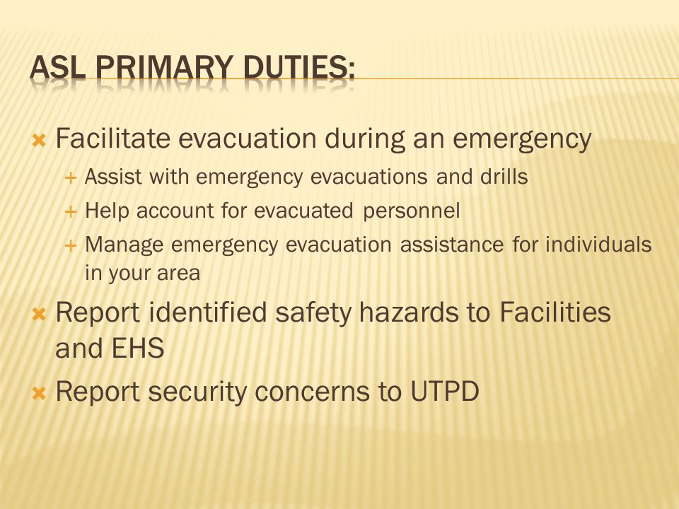  Facilitate evacuation during an emergency  Assist with emergency evacuations and drills  Help account for evacuated personnel  Manage emergency evacuation assistance for individuals in your area  Report identified safety hazards to Facilities and EHS  Report security concerns to UTPD