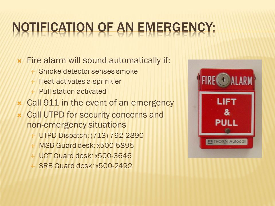  Fire alarm will sound automatically if:  Smoke detector senses smoke  Heat activates a sprinkler  Pull station activated  Call 911 in the event of an emergency  Call UTPD for security concerns and non-emergency situations  UTPD Dispatch: (713)  MSB Guard desk: x  UCT Guard desk: x  SRB Guard desk: x