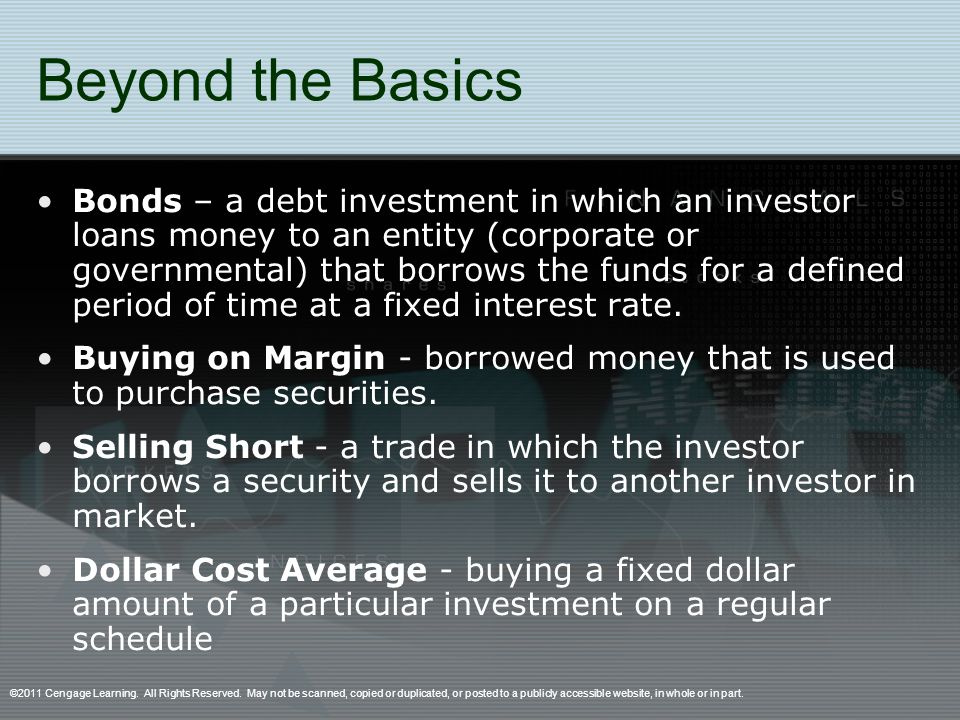 Beyond the Basics Bonds – a debt investment in which an investor loans money to an entity (corporate or governmental) that borrows the funds for a defined period of time at a fixed interest rate.