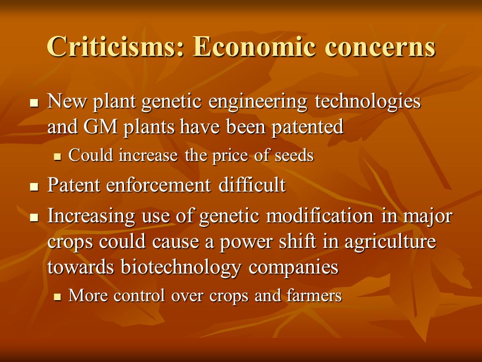Criticisms: Economic concerns New plant genetic engineering technologies and GM plants have been patented New plant genetic engineering technologies and GM plants have been patented Could increase the price of seeds Could increase the price of seeds Patent enforcement difficult Patent enforcement difficult Increasing use of genetic modification in major crops could cause a power shift in agriculture towards biotechnology companies Increasing use of genetic modification in major crops could cause a power shift in agriculture towards biotechnology companies More control over crops and farmers More control over crops and farmers