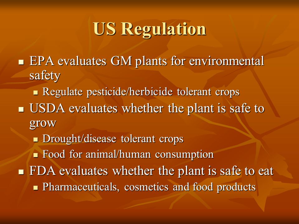 US Regulation EPA evaluates GM plants for environmental safety EPA evaluates GM plants for environmental safety Regulate pesticide/herbicide tolerant crops Regulate pesticide/herbicide tolerant crops USDA evaluates whether the plant is safe to grow USDA evaluates whether the plant is safe to grow Drought/disease tolerant crops Drought/disease tolerant crops Food for animal/human consumption Food for animal/human consumption FDA evaluates whether the plant is safe to eat FDA evaluates whether the plant is safe to eat Pharmaceuticals, cosmetics and food products Pharmaceuticals, cosmetics and food products