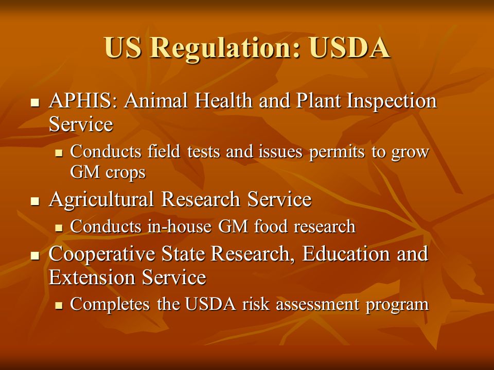 US Regulation: USDA APHIS: Animal Health and Plant Inspection Service APHIS: Animal Health and Plant Inspection Service Conducts field tests and issues permits to grow GM crops Conducts field tests and issues permits to grow GM crops Agricultural Research Service Agricultural Research Service Conducts in-house GM food research Conducts in-house GM food research Cooperative State Research, Education and Extension Service Cooperative State Research, Education and Extension Service Completes the USDA risk assessment program Completes the USDA risk assessment program