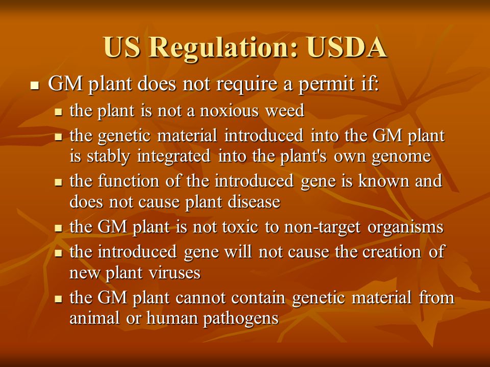 US Regulation: USDA GM plant does not require a permit if: GM plant does not require a permit if: the plant is not a noxious weed the plant is not a noxious weed the genetic material introduced into the GM plant is stably integrated into the plant s own genome the genetic material introduced into the GM plant is stably integrated into the plant s own genome the function of the introduced gene is known and does not cause plant disease the function of the introduced gene is known and does not cause plant disease the GM plant is not toxic to non-target organisms the GM plant is not toxic to non-target organisms the introduced gene will not cause the creation of new plant viruses the introduced gene will not cause the creation of new plant viruses the GM plant cannot contain genetic material from animal or human pathogens the GM plant cannot contain genetic material from animal or human pathogens