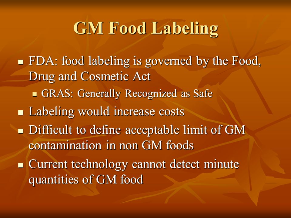GM Food Labeling FDA: food labeling is governed by the Food, Drug and Cosmetic Act FDA: food labeling is governed by the Food, Drug and Cosmetic Act GRAS: Generally Recognized as Safe GRAS: Generally Recognized as Safe Labeling would increase costs Labeling would increase costs Difficult to define acceptable limit of GM contamination in non GM foods Difficult to define acceptable limit of GM contamination in non GM foods Current technology cannot detect minute quantities of GM food Current technology cannot detect minute quantities of GM food