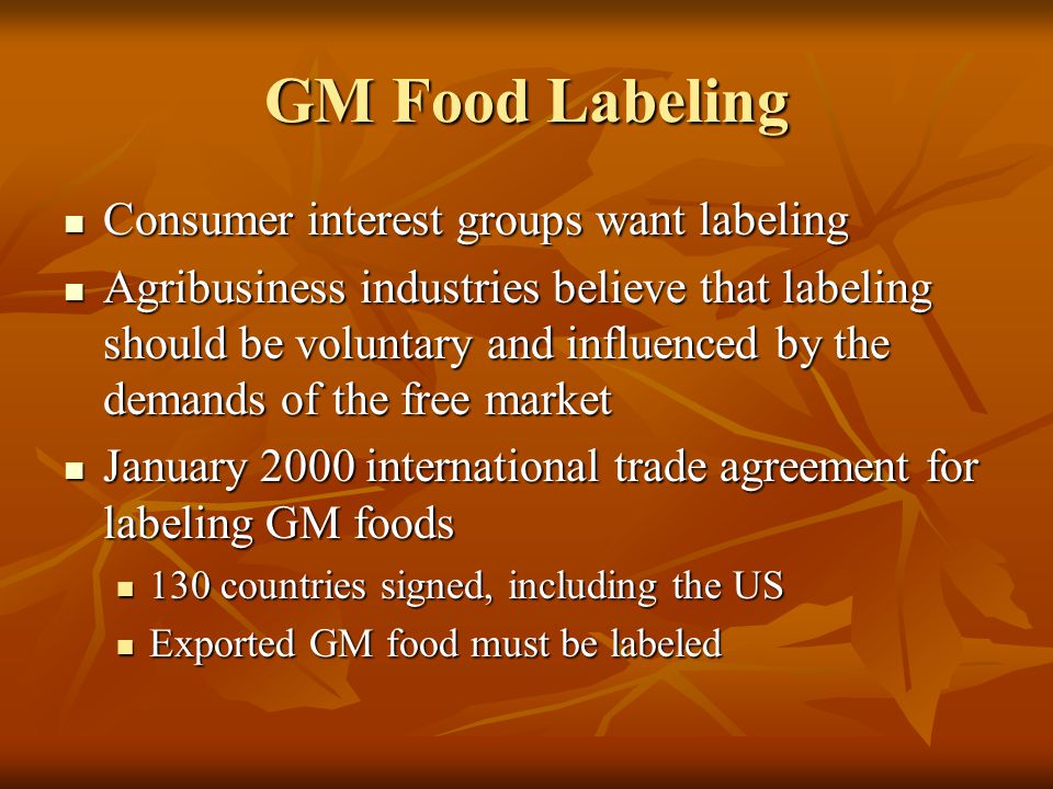 GM Food Labeling Consumer interest groups want labeling Consumer interest groups want labeling Agribusiness industries believe that labeling should be voluntary and influenced by the demands of the free market Agribusiness industries believe that labeling should be voluntary and influenced by the demands of the free market January 2000 international trade agreement for labeling GM foods January 2000 international trade agreement for labeling GM foods 130 countries signed, including the US 130 countries signed, including the US Exported GM food must be labeled Exported GM food must be labeled