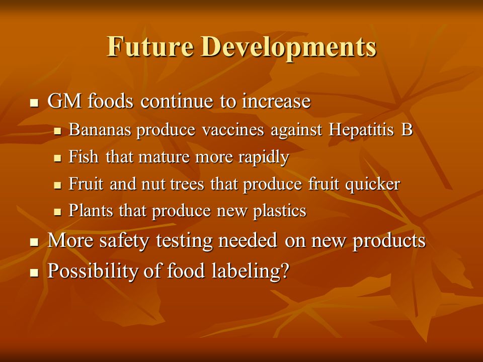Future Developments GM foods continue to increase GM foods continue to increase Bananas produce vaccines against Hepatitis B Bananas produce vaccines against Hepatitis B Fish that mature more rapidly Fish that mature more rapidly Fruit and nut trees that produce fruit quicker Fruit and nut trees that produce fruit quicker Plants that produce new plastics Plants that produce new plastics More safety testing needed on new products More safety testing needed on new products Possibility of food labeling.