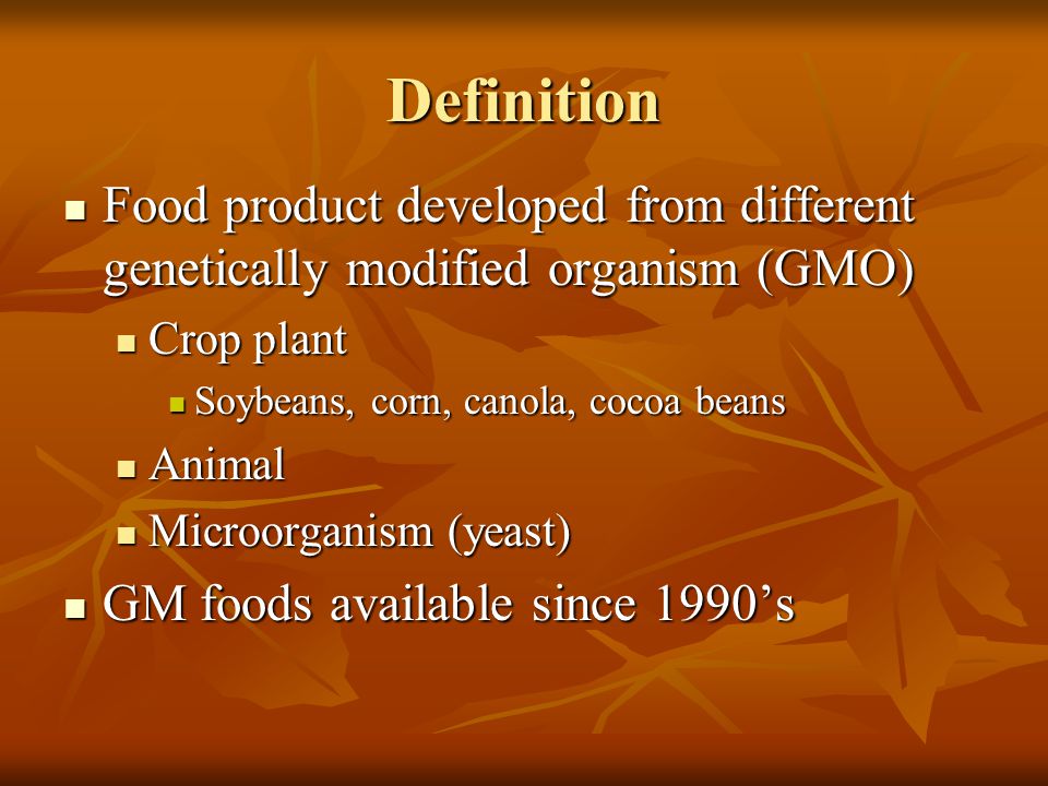 Definition Food product developed from different genetically modified organism (GMO) Food product developed from different genetically modified organism (GMO) Crop plant Crop plant Soybeans, corn, canola, cocoa beans Soybeans, corn, canola, cocoa beans Animal Animal Microorganism (yeast) Microorganism (yeast) GM foods available since 1990’s GM foods available since 1990’s