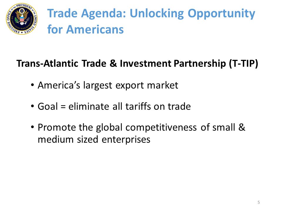 5 Trans-Atlantic Trade & Investment Partnership (T-TIP) America’s largest export market Goal = eliminate all tariffs on trade Promote the global competitiveness of small & medium sized enterprises Trade Agenda: Unlocking Opportunity for Americans