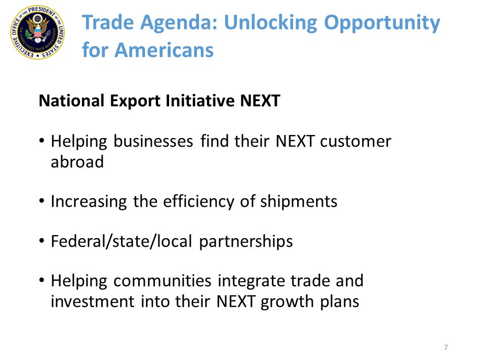 7 Trade Agenda: Unlocking Opportunity for Americans National Export Initiative NEXT Helping businesses find their NEXT customer abroad Increasing the efficiency of shipments Federal/state/local partnerships Helping communities integrate trade and investment into their NEXT growth plans