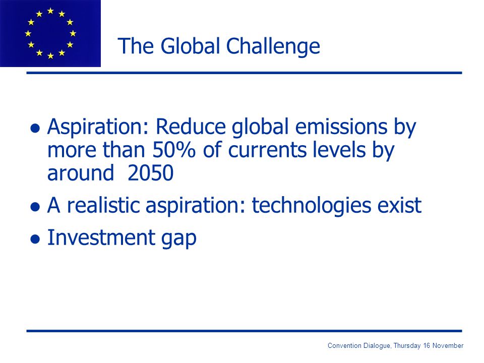 Convention Dialogue, Thursday 16 November The Global Challenge l Aspiration: Reduce global emissions by more than 50% of currents levels by around 2050 l A realistic aspiration: technologies exist l Investment gap