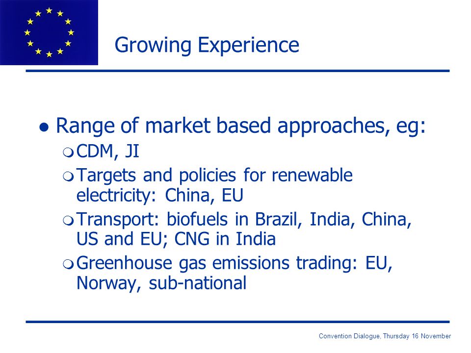 Convention Dialogue, Thursday 16 November Growing Experience l Range of market based approaches, eg: m CDM, JI m Targets and policies for renewable electricity: China, EU m Transport: biofuels in Brazil, India, China, US and EU; CNG in India m Greenhouse gas emissions trading: EU, Norway, sub-national