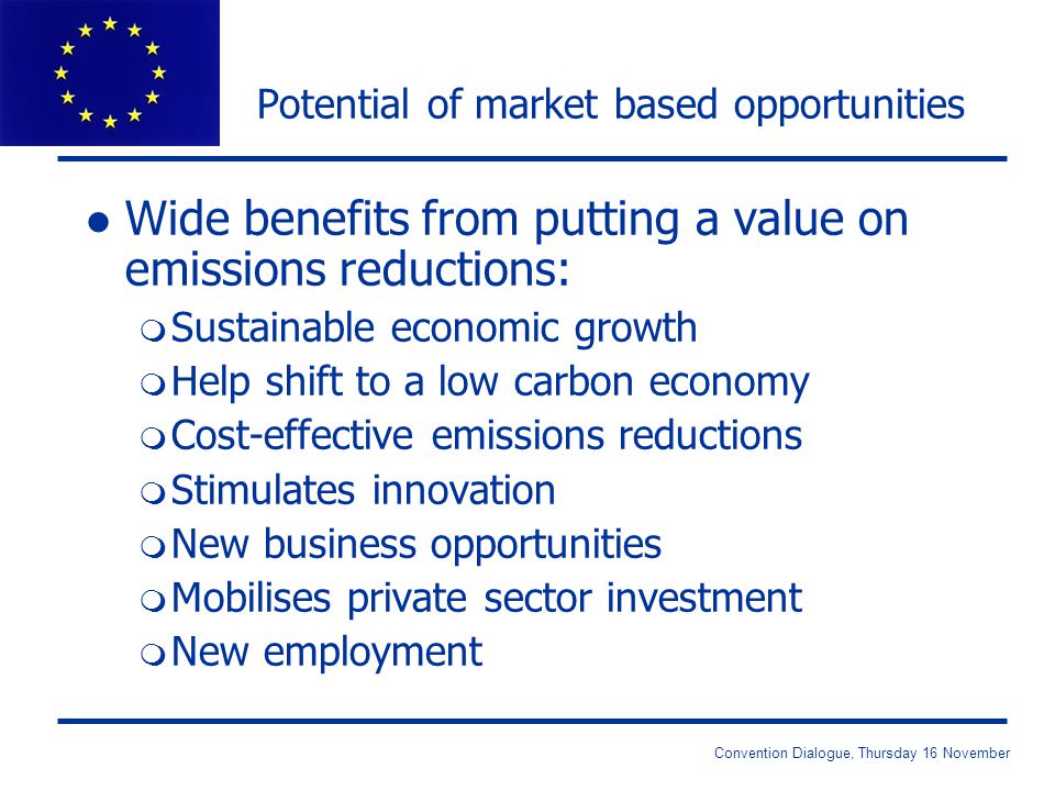 Convention Dialogue, Thursday 16 November Potential of market based opportunities l Wide benefits from putting a value on emissions reductions: m Sustainable economic growth m Help shift to a low carbon economy m Cost-effective emissions reductions m Stimulates innovation m New business opportunities m Mobilises private sector investment m New employment