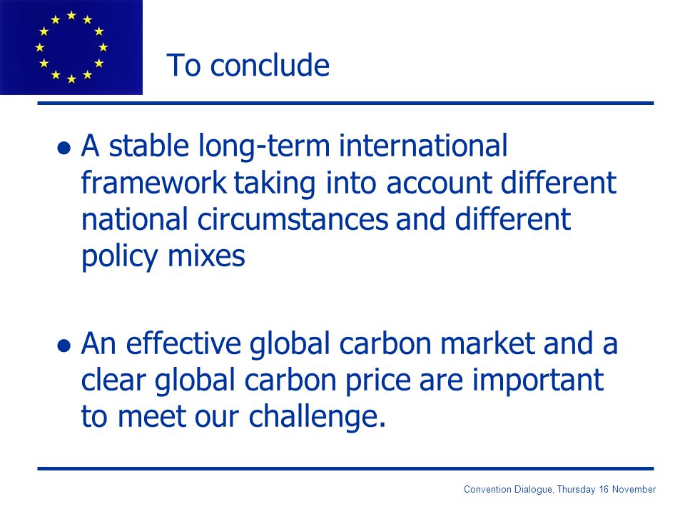 Convention Dialogue, Thursday 16 November To conclude l A stable long-term international framework taking into account different national circumstances and different policy mixes l An effective global carbon market and a clear global carbon price are important to meet our challenge.