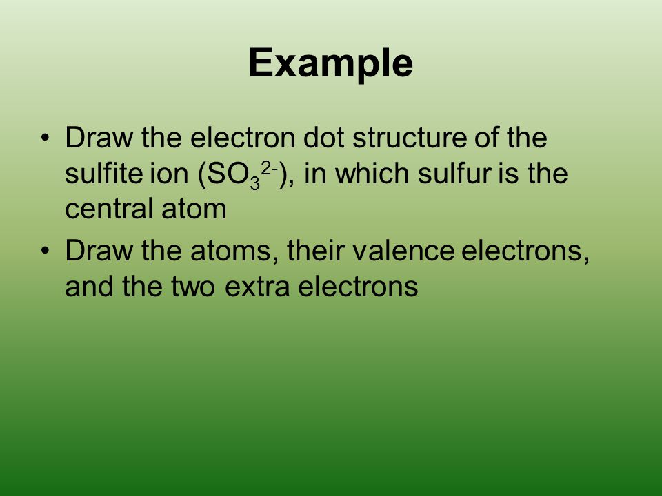 Example Draw the electron dot structure of the sulfite ion (SO 3 2- ), in which sulfur is the central atom Draw the atoms, their valence electrons, and the two extra electrons