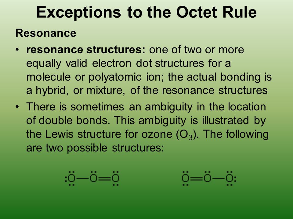 Exceptions to the Octet Rule Resonance resonance structures: one of two or more equally valid electron dot structures for a molecule or polyatomic ion; the actual bonding is a hybrid, or mixture, of the resonance structures There is sometimes an ambiguity in the location of double bonds.