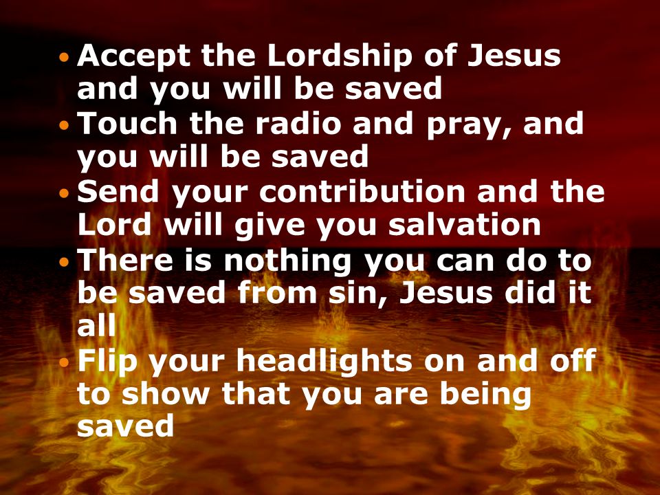 Accept the Lordship of Jesus and you will be saved Touch the radio and pray, and you will be saved Send your contribution and the Lord will give you salvation There is nothing you can do to be saved from sin, Jesus did it all Flip your headlights on and off to show that you are being saved