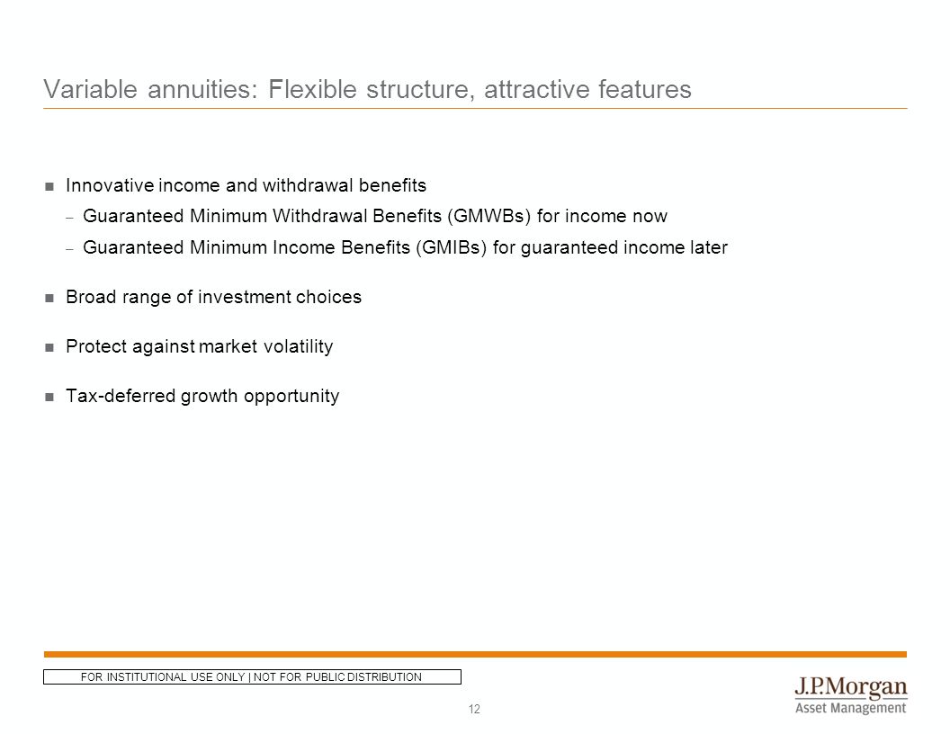 Variable annuities: Flexible structure, attractive features Innovative income and withdrawal benefits – Guaranteed Minimum Withdrawal Benefits (GMWBs) for income now – Guaranteed Minimum Income Benefits (GMIBs) for guaranteed income later Broad range of investment choices Protect against market volatility Tax-deferred growth opportunity 12 FOR INSTITUTIONAL USE ONLY | NOT FOR PUBLIC DISTRIBUTION