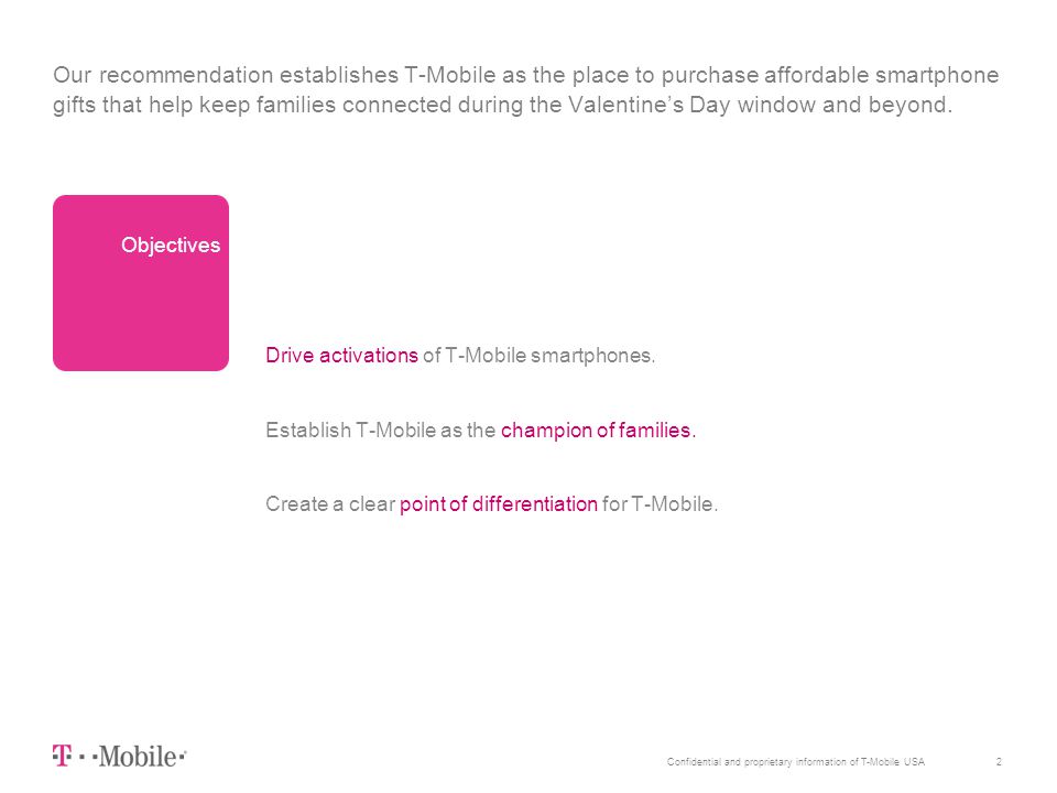 2Confidential and proprietary information of T-Mobile USA Our recommendation establishes T-Mobile as the place to purchase affordable smartphone gifts that help keep families connected during the Valentine’s Day window and beyond.