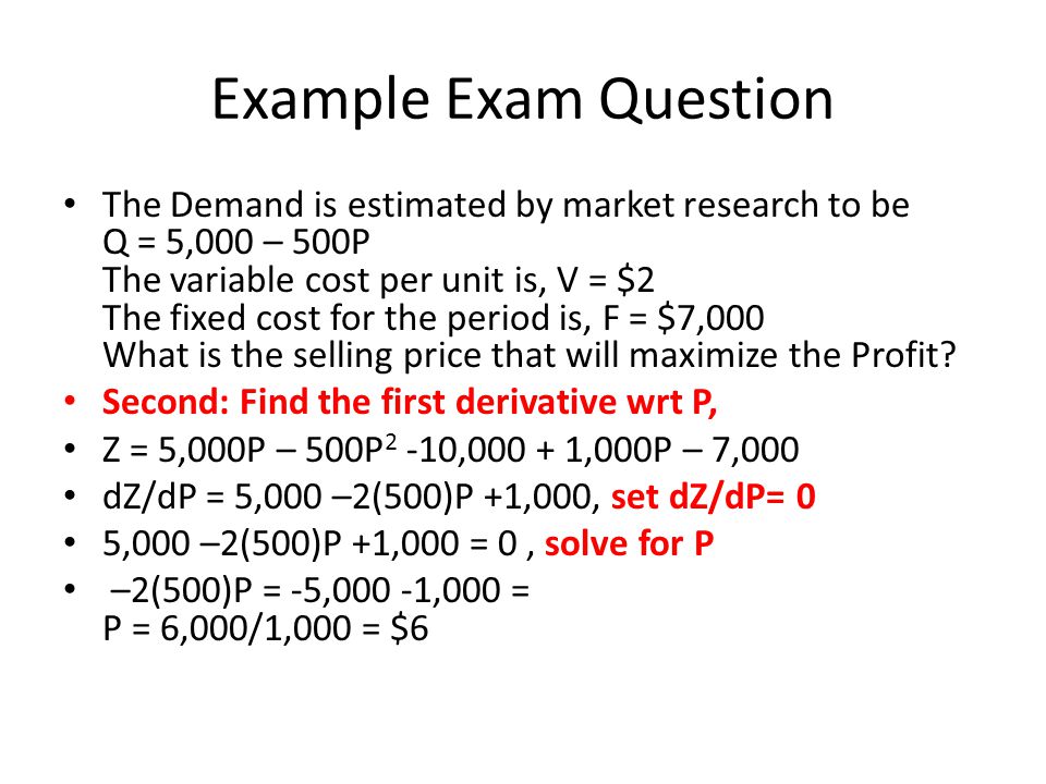 Example Exam Question The Demand is estimated by market research to be Q = 5,000 – 500P The variable cost per unit is, V = $2 The fixed cost for the period is, F = $7,000 What is the selling price that will maximize the Profit.