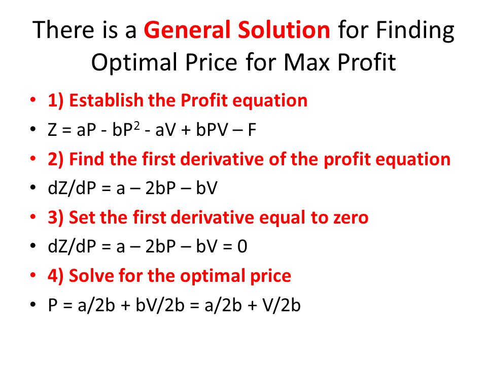 There is a General Solution for Finding Optimal Price for Max Profit 1) Establish the Profit equation Z = aP - bP 2 - aV + bPV – F 2) Find the first derivative of the profit equation dZ/dP = a – 2bP – bV 3) Set the first derivative equal to zero dZ/dP = a – 2bP – bV = 0 4) Solve for the optimal price P = a/2b + bV/2b = a/2b + V/2b