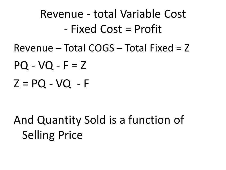 Revenue - total Variable Cost - Fixed Cost = Profit Revenue – Total COGS – Total Fixed = Z PQ - VQ - F = Z Z = PQ - VQ - F And Quantity Sold is a function of Selling Price