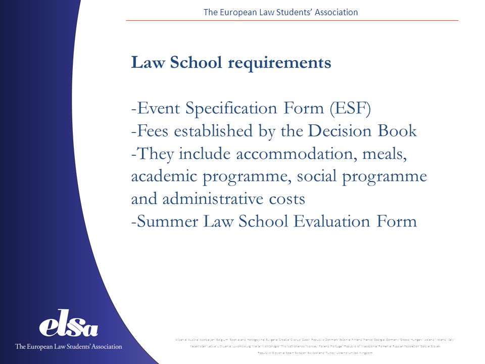 The European Law Students’ Association Albania ˙ Austria ˙ Azerbaijan ˙ Belgium ˙ Bosnia and Herzegovina ˙ Bulgaria ˙ Croatia ˙ Cyprus ˙ Czech Republic ˙ Denmark ˙ Estonia ˙ Finland ˙ France ˙ Georgia ˙ Germany ˙ Greece ˙ Hungary ˙ Iceland ˙ Ireland ˙ Italy ˙ Kazakhstan ˙ Latvia ˙ Lithuania ˙ Luxembourg ˙ Malta ˙ Montenegro ˙ The Netherlands ˙ Norway ˙ Poland ˙ Portugal ˙ Republic of Macedonia ˙ Romania ˙ Russian Federation ˙ Serbia ˙ Slovak Republic ˙ Slovenia ˙ Spain ˙ Sweden ˙ Switzerland ˙ Turkey ˙ Ukraine ˙ United Kingdom Law School requirements -Event Specification Form (ESF) -Fees established by the Decision Book -They include accommodation, meals, academic programme, social programme and administrative costs -Summer Law School Evaluation Form