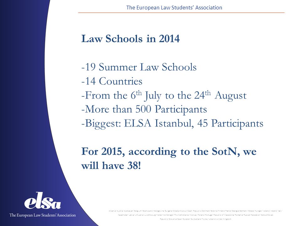 The European Law Students’ Association Albania ˙ Austria ˙ Azerbaijan ˙ Belgium ˙ Bosnia and Herzegovina ˙ Bulgaria ˙ Croatia ˙ Cyprus ˙ Czech Republic ˙ Denmark ˙ Estonia ˙ Finland ˙ France ˙ Georgia ˙ Germany ˙ Greece ˙ Hungary ˙ Iceland ˙ Ireland ˙ Italy ˙ Kazakhstan ˙ Latvia ˙ Lithuania ˙ Luxembourg ˙ Malta ˙ Montenegro ˙ The Netherlands ˙ Norway ˙ Poland ˙ Portugal ˙ Republic of Macedonia ˙ Romania ˙ Russian Federation ˙ Serbia ˙ Slovak Republic ˙ Slovenia ˙ Spain ˙ Sweden ˙ Switzerland ˙ Turkey ˙ Ukraine ˙ United Kingdom Law Schools in Summer Law Schools -14 Countries -From the 6 th July to the 24 th August -More than 500 Participants -Biggest: ELSA Istanbul, 45 Participants For 2015, according to the SotN, we will have 38!