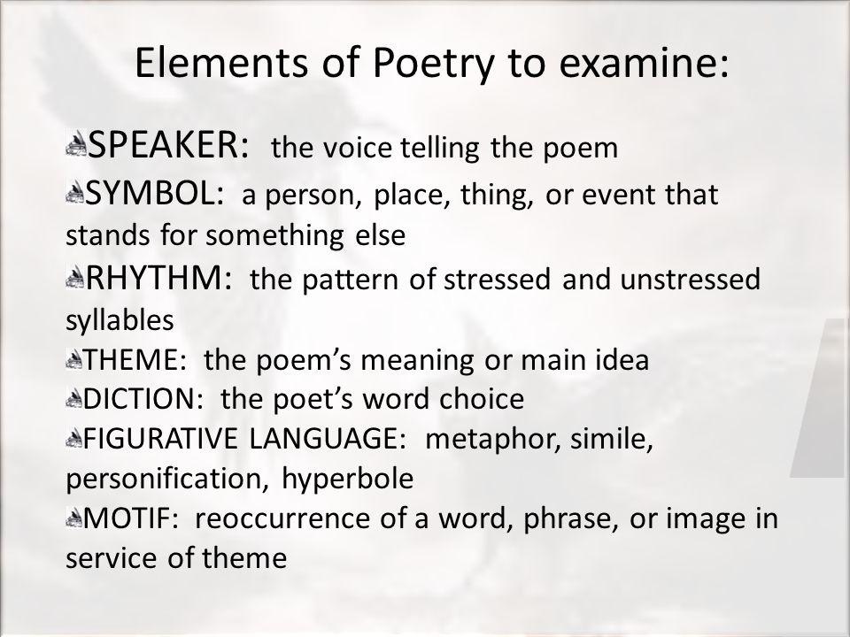 Elements of Poetry to examine: SPEAKER: the voice telling the poem SYMBOL: a person, place, thing, or event that stands for something else RHYTHM: the pattern of stressed and unstressed syllables THEME: the poem’s meaning or main idea DICTION: the poet’s word choice FIGURATIVE LANGUAGE: metaphor, simile, personification, hyperbole MOTIF: reoccurrence of a word, phrase, or image in service of theme