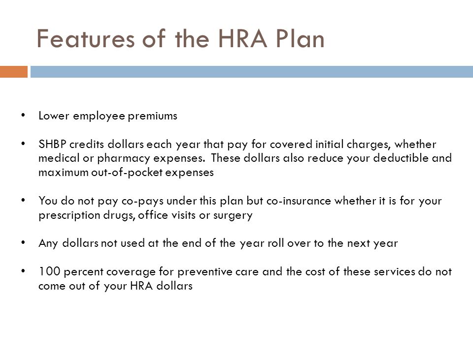 Features of the HRA Plan Lower employee premiums SHBP credits dollars each year that pay for covered initial charges, whether medical or pharmacy expenses.