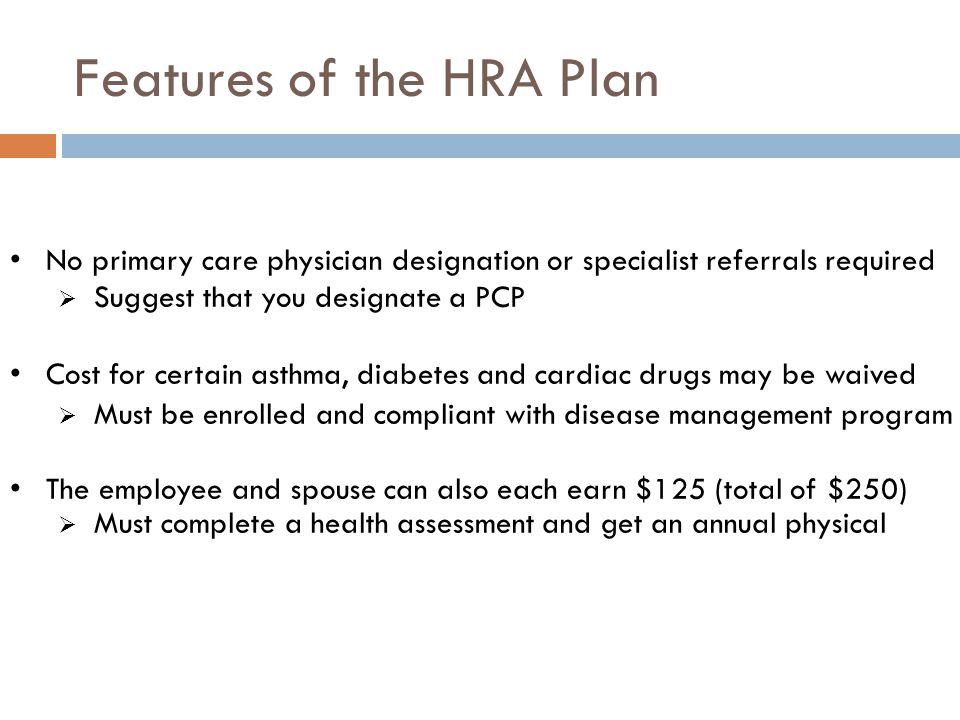 Features of the HRA Plan No primary care physician designation or specialist referrals required  Suggest that you designate a PCP Cost for certain asthma, diabetes and cardiac drugs may be waived  Must be enrolled and compliant with disease management program The employee and spouse can also each earn $125 (total of $250)  Must complete a health assessment and get an annual physical