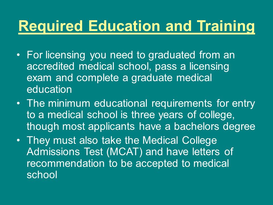 Required Education and Training For licensing you need to graduated from an accredited medical school, pass a licensing exam and complete a graduate medical education The minimum educational requirements for entry to a medical school is three years of college, though most applicants have a bachelors degree They must also take the Medical College Admissions Test (MCAT) and have letters of recommendation to be accepted to medical school