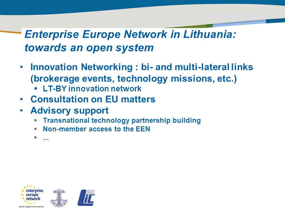 Title of the presentation | Date |‹#› PLACE PARTNER’S LOGO HERE Enterprise Europe Network in Lithuania: towards an open system Innovation Networking : bi- and multi-lateral links (brokerage events, technology missions, etc.)  LT-BY innovation network Consultation on EU matters Advisory support  Transnational technology partnership building  Non-member access to the EEN ...