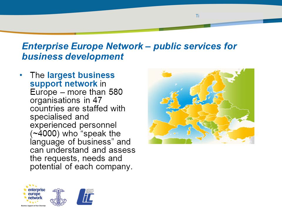 Title of the presentation | Date |‹#› PLACE PARTNER’S LOGO HERE The largest business support network in Europe – more than 580 organisations in 47 countries are staffed with specialised and experienced personnel (~4000) who speak the language of business and can understand and assess the requests, needs and potential of each company.