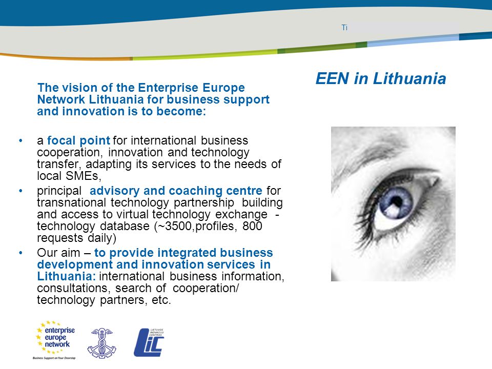 Title of the presentation | Date |‹#› PLACE PARTNER’S LOGO HERE EEN in Lithuania The vision of the Enterprise Europe Network Lithuania for business support and innovation is to become: a focal point for international business cooperation, innovation and technology transfer, adapting its services to the needs of local SMEs, principal advisory and coaching centre for transnational technology partnership building and access to virtual technology exchange - technology database (~3500,profiles, 800 requests daily) Our aim – to provide integrated business development and innovation services in Lithuania: international business information, consultations, search of cooperation/ technology partners, etc.