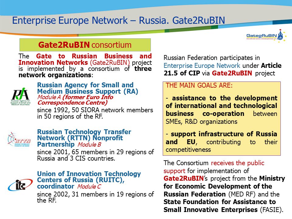 Russian Federation participates in Enterprise Europe Network under Article 21.5 of CIP via Gate2RuBIN project Russian Agency for Small and Medium Business Support (RA) Module A (former Euro Info Correspondence Centre) since 1992, 50 SIORA network members in 50 regions of the RF.
