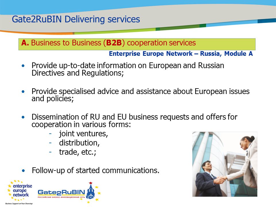 Provide up-to-date information on European and Russian Directives and Regulations; Provide specialised advice and assistance about European issues and policies; Dissemination of RU and EU business requests and offers for cooperation in various forms: -joint ventures, -distribution, -trade, etc.; Follow-up of started communications.