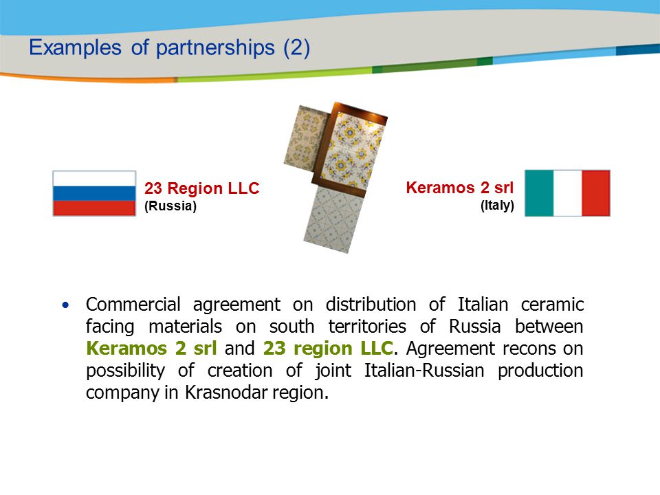 Examples of partnerships (2) 23 Region LLC (Russia) Keramos 2 srl (Italy) Commercial agreement on distribution of Italian ceramic facing materials on south territories of Russia between Keramos 2 srl and 23 region LLC.